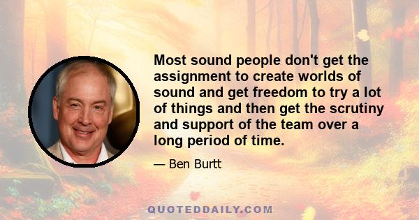 Most sound people don't get the assignment to create worlds of sound and get freedom to try a lot of things and then get the scrutiny and support of the team over a long period of time.