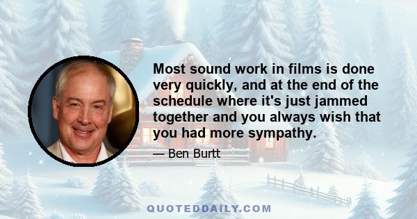 Most sound work in films is done very quickly, and at the end of the schedule where it's just jammed together and you always wish that you had more sympathy.