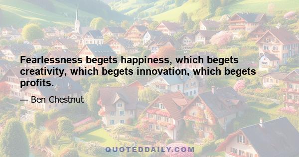 Fearlessness begets happiness, which begets creativity, which begets innovation, which begets profits.