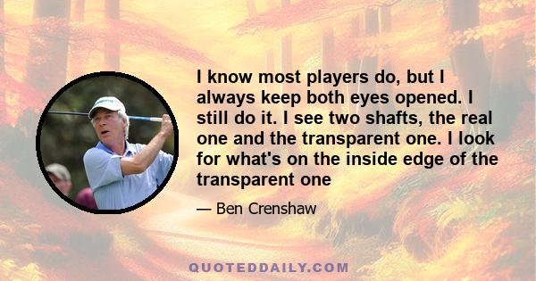 I know most players do, but I always keep both eyes opened. I still do it. I see two shafts, the real one and the transparent one. I look for what's on the inside edge of the transparent one
