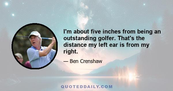 I'm about five inches from being an outstanding golfer. That's the distance my left ear is from my right.