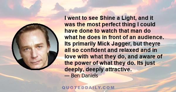 I went to see Shine a Light, and it was the most perfect thing I could have done to watch that man do what he does in front of an audience. Its primarily Mick Jagger, but theyre all so confident and relaxed and in love