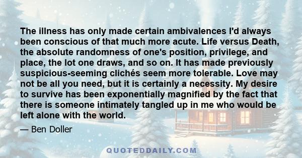 The illness has only made certain ambivalences I'd always been conscious of that much more acute. Life versus Death, the absolute randomness of one's position, privilege, and place, the lot one draws, and so on. It has
