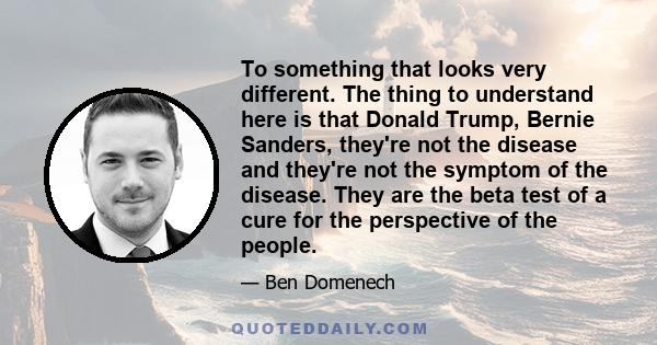 To something that looks very different. The thing to understand here is that Donald Trump, Bernie Sanders, they're not the disease and they're not the symptom of the disease. They are the beta test of a cure for the