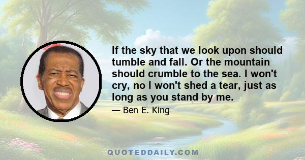 If the sky that we look upon should tumble and fall. Or the mountain should crumble to the sea. I won't cry, no I won't shed a tear, just as long as you stand by me.