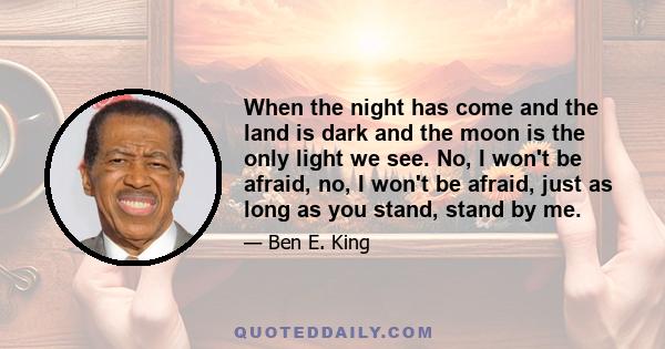 When the night has come and the land is dark and the moon is the only light we see. No, I won't be afraid, no, I won't be afraid, just as long as you stand, stand by me.