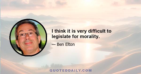 I think it is very difficult to legislate for morality.