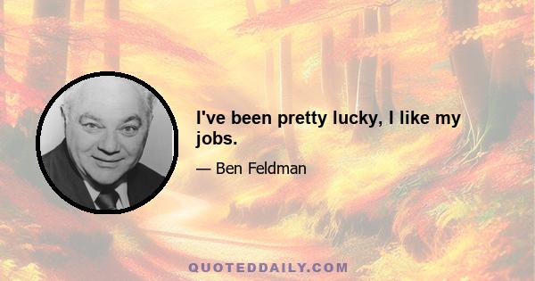I've been pretty lucky, I like my jobs.