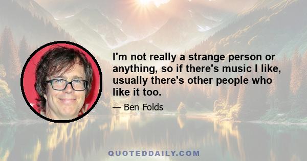 I'm not really a strange person or anything, so if there's music I like, usually there's other people who like it too.