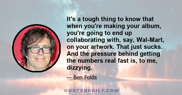 It's a tough thing to know that when you're making your album, you're going to end up collaborating with, say, Wal-Mart, on your artwork. That just sucks. And the pressure behind getting the numbers real fast is, to me, 