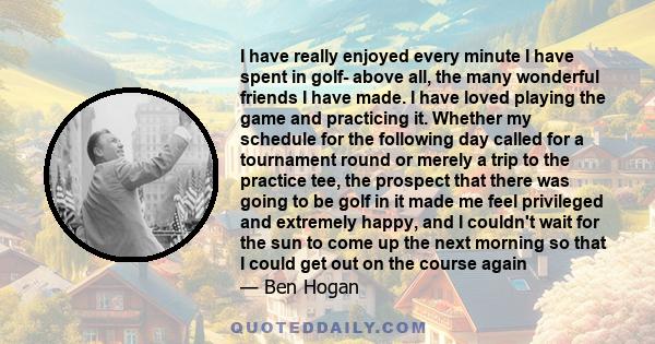 I have really enjoyed every minute I have spent in golf- above all, the many wonderful friends I have made. I have loved playing the game and practicing it. Whether my schedule for the following day called for a