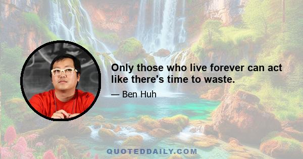 Only those who live forever can act like there's time to waste.