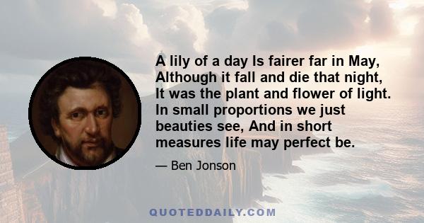 A lily of a day Is fairer far in May, Although it fall and die that night, It was the plant and flower of light. In small proportions we just beauties see, And in short measures life may perfect be.