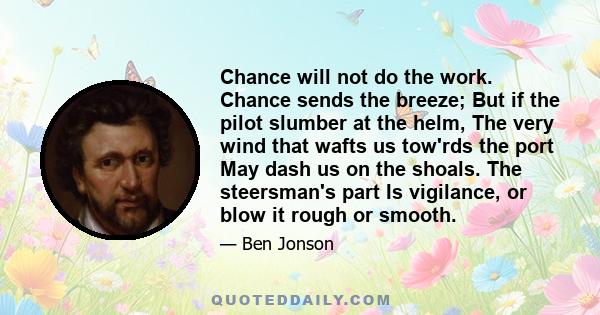 Chance will not do the work. Chance sends the breeze; But if the pilot slumber at the helm, The very wind that wafts us tow'rds the port May dash us on the shoals. The steersman's part Is vigilance, or blow it rough or