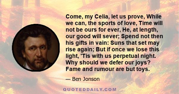 Come, my Celia, let us prove, While we can, the sports of love, Time will not be ours for ever, He, at length, our good will sever; Spend not then his gifts in vain: Suns that set may rise again; But if once we lose