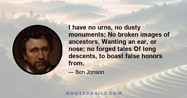 I have no urns, no dusty monuments; No broken images of ancestors, Wanting an ear, or nose; no forged tales Of long descents, to boast false honors from.