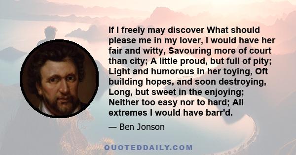 If I freely may discover What should please me in my lover, I would have her fair and witty, Savouring more of court than city; A little proud, but full of pity; Light and humorous in her toying, Oft building hopes, and 