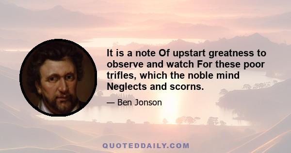 It is a note Of upstart greatness to observe and watch For these poor trifles, which the noble mind Neglects and scorns.