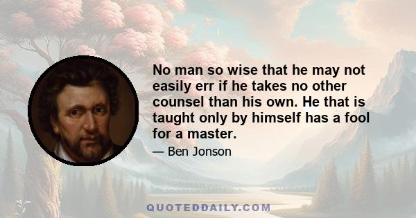 No man so wise that he may not easily err if he takes no other counsel than his own. He that is taught only by himself has a fool for a master.