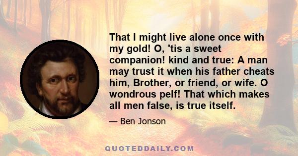 That I might live alone once with my gold! O, 'tis a sweet companion! kind and true: A man may trust it when his father cheats him, Brother, or friend, or wife. O wondrous pelf! That which makes all men false, is true