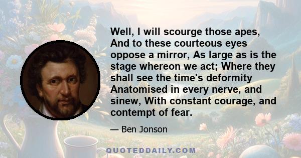 Well, I will scourge those apes, And to these courteous eyes oppose a mirror, As large as is the stage whereon we act; Where they shall see the time's deformity Anatomised in every nerve, and sinew, With constant