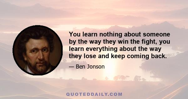 You learn nothing about someone by the way they win the fight, you learn everything about the way they lose and keep coming back.