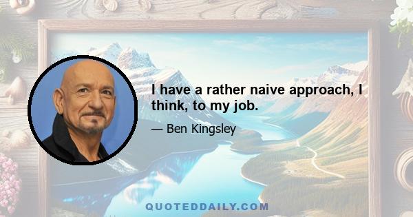 I have a rather naive approach, I think, to my job.