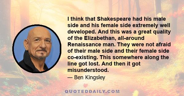 I think that Shakespeare had his male side and his female side extremely well developed. And this was a great quality of the Elizabethan, all-around Renaissance man. They were not afraid of their male side and their