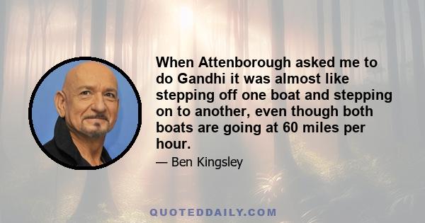 When Attenborough asked me to do Gandhi it was almost like stepping off one boat and stepping on to another, even though both boats are going at 60 miles per hour.