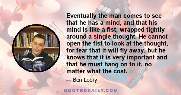 Eventually the man comes to see that he has a mind, and that his mind is like a fist, wrapped tightly around a single thought. He cannot open the fist to look at the thought, for fear that it will fly away, but he knows 