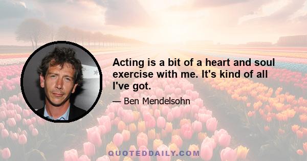 Acting is a bit of a heart and soul exercise with me. It's kind of all I've got.