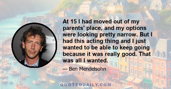 At 15 I had moved out of my parents' place, and my options were looking pretty narrow. But I had this acting thing and I just wanted to be able to keep going because it was really good. That was all I wanted.