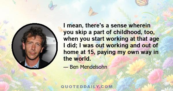 I mean, there's a sense wherein you skip a part of childhood, too, when you start working at that age I did; I was out working and out of home at 15, paying my own way in the world.