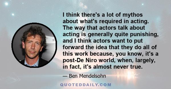 I think there's a lot of mythos about what's required in acting. The way that actors talk about acting is generally quite punishing, and I think actors want to put forward the idea that they do all of this work because, 