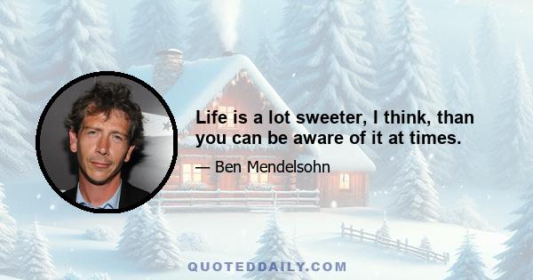 Life is a lot sweeter, I think, than you can be aware of it at times.