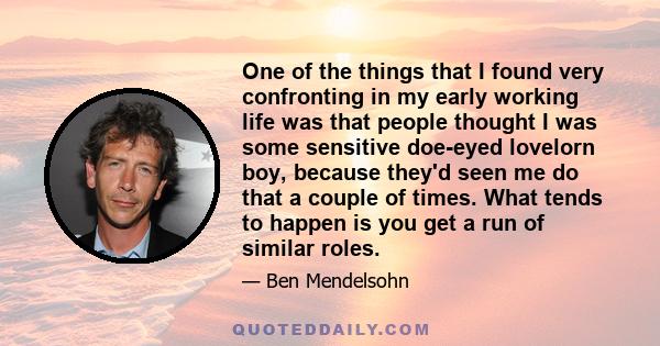 One of the things that I found very confronting in my early working life was that people thought I was some sensitive doe-eyed lovelorn boy, because they'd seen me do that a couple of times. What tends to happen is you