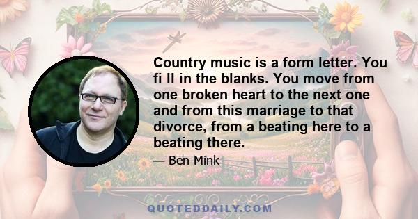 Country music is a form letter. You fi ll in the blanks. You move from one broken heart to the next one and from this marriage to that divorce, from a beating here to a beating there.