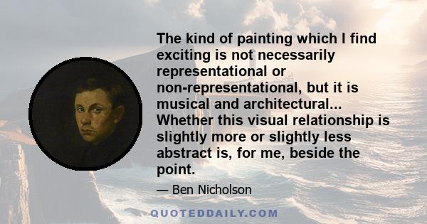 The kind of painting which I find exciting is not necessarily representational or non-representational, but it is musical and architectural... Whether this visual relationship is slightly more or slightly less abstract