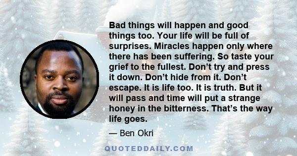 Bad things will happen and good things too. Your life will be full of surprises. Miracles happen only where there has been suffering. So taste your grief to the fullest. Don’t try and press it down. Don’t hide from it.