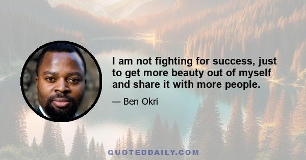 I am not fighting for success, just to get more beauty out of myself and share it with more people.