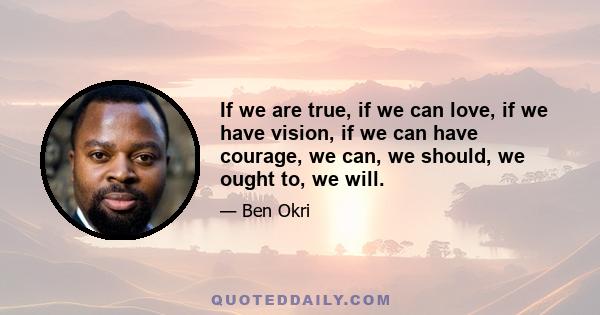 If we are true, if we can love, if we have vision, if we can have courage, we can, we should, we ought to, we will.