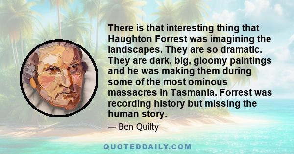 There is that interesting thing that Haughton Forrest was imagining the landscapes. They are so dramatic. They are dark, big, gloomy paintings and he was making them during some of the most ominous massacres in