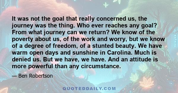 It was not the goal that really concerned us, the journey was the thing. Who ever reaches any goal? From what journey can we return? We know of the poverty about us, of the work and worry, but we know of a degree of