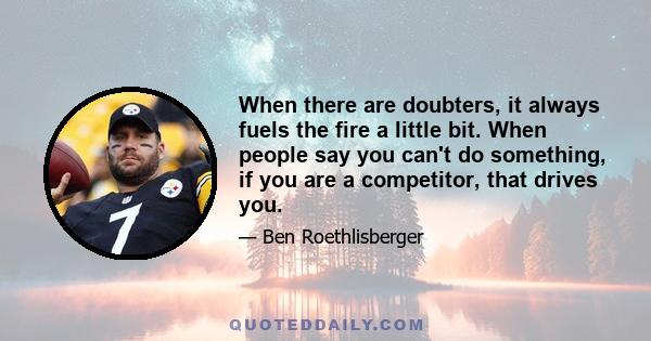 When there are doubters, it always fuels the fire a little bit. When people say you can't do something, if you are a competitor, that drives you.