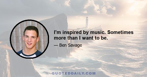 I'm inspired by music. Sometimes more than I want to be.