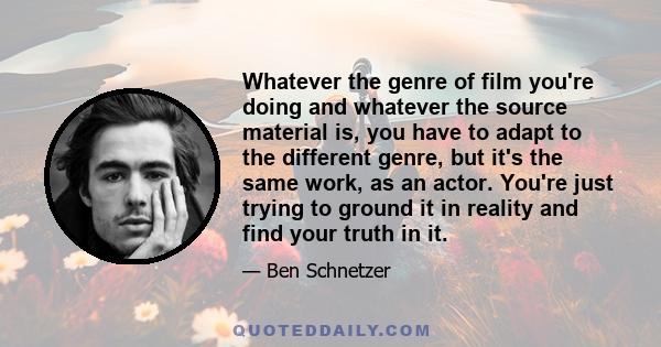 Whatever the genre of film you're doing and whatever the source material is, you have to adapt to the different genre, but it's the same work, as an actor. You're just trying to ground it in reality and find your truth