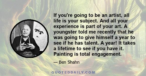 If you're going to be an artist, all life is your subject. And all your experience is part of your art. A youngster told me recently that he was going to give himself a year to see if he has talent. A year! It takes a