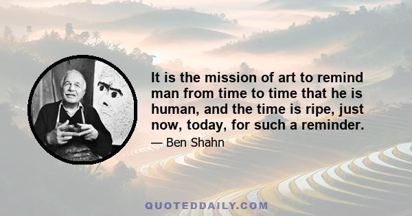 It is the mission of art to remind man from time to time that he is human, and the time is ripe, just now, today, for such a reminder.