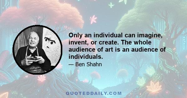 Only an individual can imagine, invent, or create. The whole audience of art is an audience of individuals.