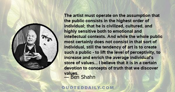 The artist must operate on the assumption that the public consists in the highest order of individual; that he is civilized, cultured, and highly sensitive both to emotional and intellectual contexts. And while the